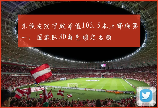 朱俊龙防守效率值103.5本土锋线第一，国家队3D角色锁定名额