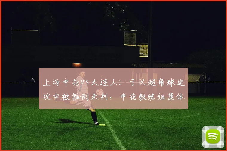 上海申花vs大连人：于汉超角球进攻中被推倒未判，申花教练组集体抗议