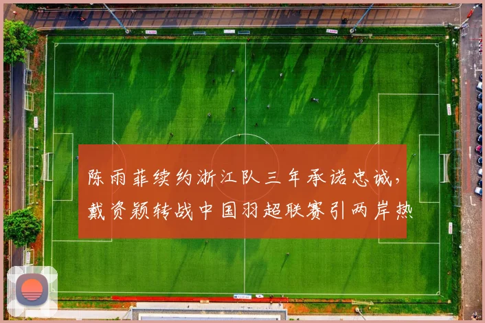 陈雨菲续约浙江队三年承诺忠诚，戴资颖转战中国羽超联赛引两岸热议