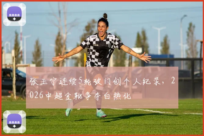 张玉宁连续5轮破门创个人纪录，2026中超金靴争夺白热化